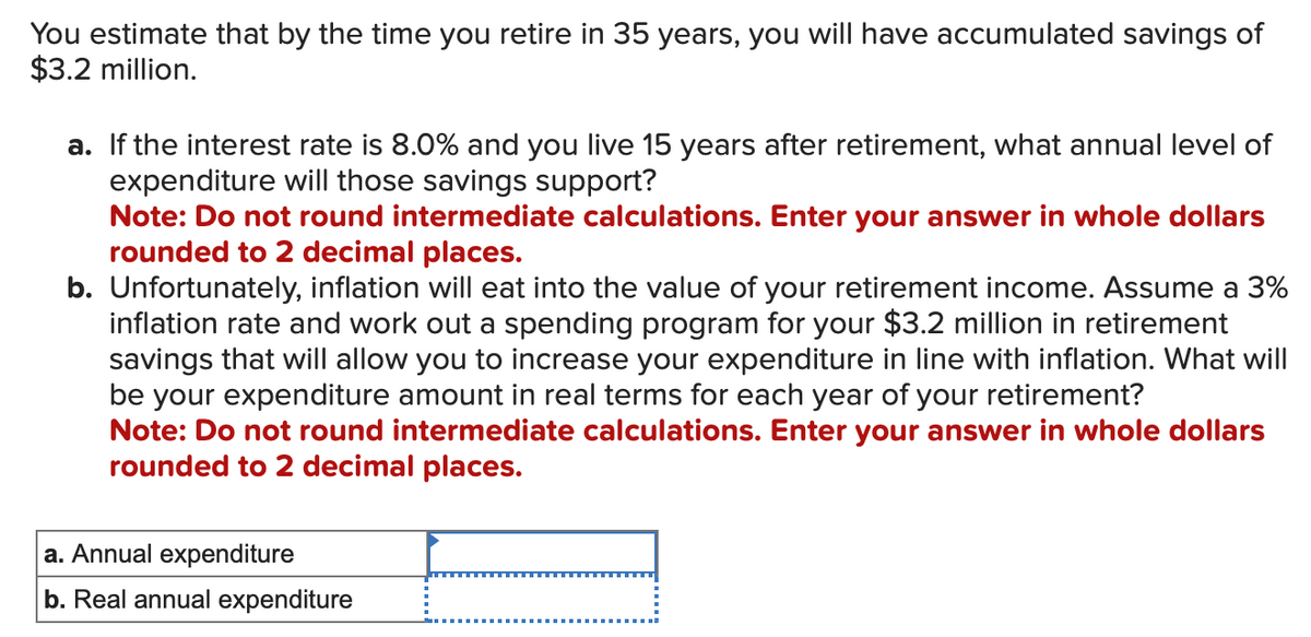 You estimate that by the time you retire in 35 years, you will have accumulated savings of
$3.2 million.
a. If the interest rate is 8.0% and you live 15 years after retirement, what annual level of
expenditure will those savings support?
Note: Do not round intermediate calculations. Enter your answer in whole dollars
rounded to 2 decimal places.
b. Unfortunately, inflation will eat into the value of your retirement income. Assume a 3%
inflation rate and work out a spending program for your $3.2 million in retirement
savings that will allow you to increase your expenditure in line with inflation. What will
be your expenditure amount in real terms for each year of your retirement?
Note: Do not round intermediate calculations. Enter your answer in whole dollars
rounded to 2 decimal places.
a. Annual expenditure
b. Real annual expenditure