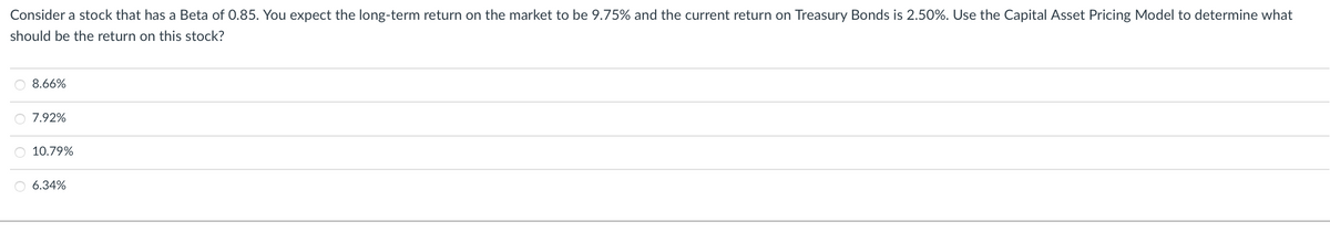Consider a stock that has a Beta of 0.85. You expect the long-term return on the market to be 9.75% and the current return on Treasury Bonds is 2.50%. Use the Capital Asset Pricing Model to determine what
should be the return on this stock?
8.66%
O 7.92%
O 10.79%
O 6.34%