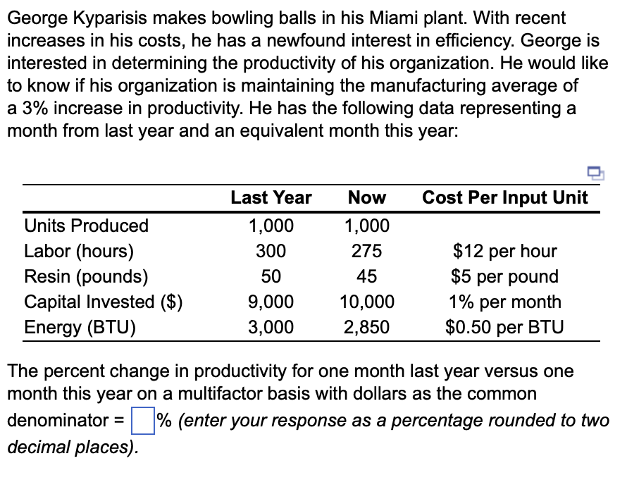George Kyparisis makes bowling balls in his Miami plant. With recent
increases in his costs, he has a newfound interest in efficiency. George is
interested in determining the productivity of his organization. He would like
to know if his organization is maintaining the manufacturing average of
a 3% increase in productivity. He has the following data representing a
month from last year and an equivalent month this year:
Units Produced
Labor (hours)
Resin (pounds)
Capital Invested ($)
Energy (BTU)
Last Year
1,000
300
50
9,000
3,000
Now
1,000
275
45
10,000
2,850
Cost Per Input Unit
$12 per hour
$5 per pound
1% per month
$0.50 per BTU
The percent change in productivity for one month last year versus one
month this year on a multifactor basis with dollars as the common
denominator =% (enter your response as a percentage rounded to two
decimal places).