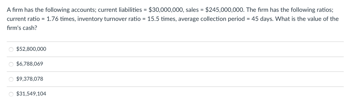 A firm has the following accounts; current liabilities = $30,000,000, sales = $245,000,000. The firm has the following ratios;
current ratio = 1.76 times, inventory turnover ratio = 15.5 times, average collection period = 45 days. What is the value of the
firm's cash?
O $52,800,000
$6,788,069
O $9,378,078
O $31,549,104