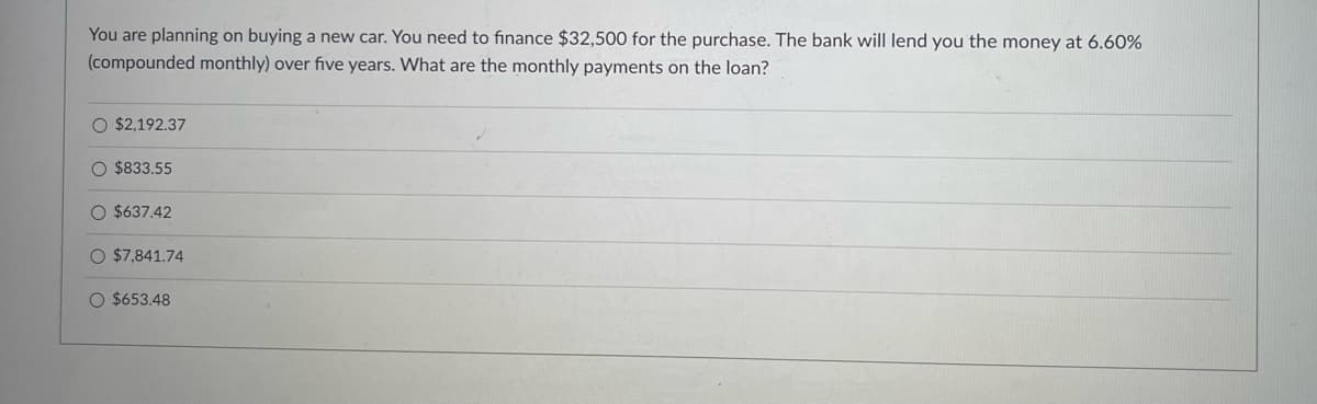 You are planning on buying a new car. You need to finance $32,500 for the purchase. The bank will lend you the money at 6.60%
(compounded monthly) over five years. What are the monthly payments on the loan?
O $2,192.37
O $833.55
O $637.42
$7,841.74
O $653.48