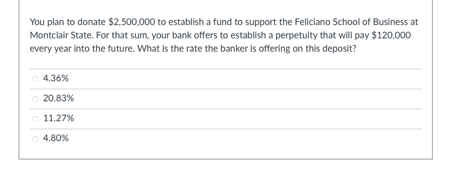 You plan to donate $2,500,000 to establish a fund to support the Feliciano School of Business at
Montclair State. For that sum, your bank offers to establish a perpetuity that will pay $120,000
every year into the future. What is the rate the banker is offering on this deposit?
4.36%
20.83%
11.27%
4.80%