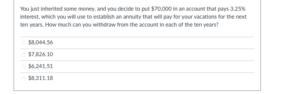 You just inherited some money, and you decide to put $70,000 in an account that pays 3.25%
interest, which you will use to establish an annuity that will pay for your vacations for the next
ten years. How much can you withdraw from the account in each of the ten years?
$8,044.56
$7,826.10
$6,241.51
$8,311.18
