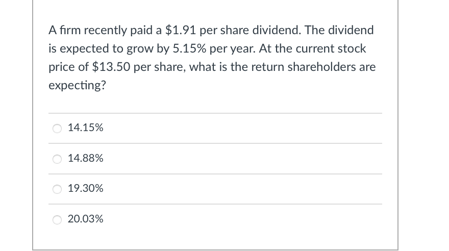 A firm recently paid a $1.91 per share dividend. The dividend
is expected to grow by 5.15% per year. At the current stock
price of $13.50 per share, what is the return shareholders are
expecting?
14.15%
14.88%
19.30%
20.03%