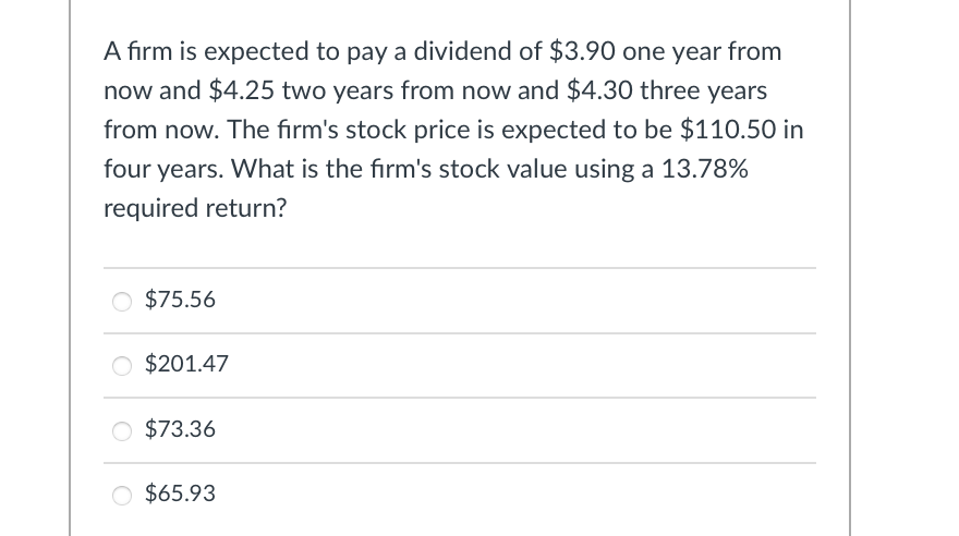 A firm is expected to pay a dividend of $3.90 one year from
now and $4.25 two years from now and $4.30 three years
from now. The firm's stock price is expected to be $110.50 in
four years. What is the firm's stock value using a 13.78%
required return?
○ $75.56
$201.47
$73.36
○ $65.93