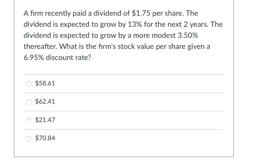 A firm recently paid a dividend of $1.75 per share. The
dividend is expected to grow by 13% for the next 2 years. The
dividend is expected to grow by a more modest 3.50%
thereafter. What is the firm's stock value per share given a
6.95% discount rate?
$58.61
○ $62.41
$21.47
○ $70.84