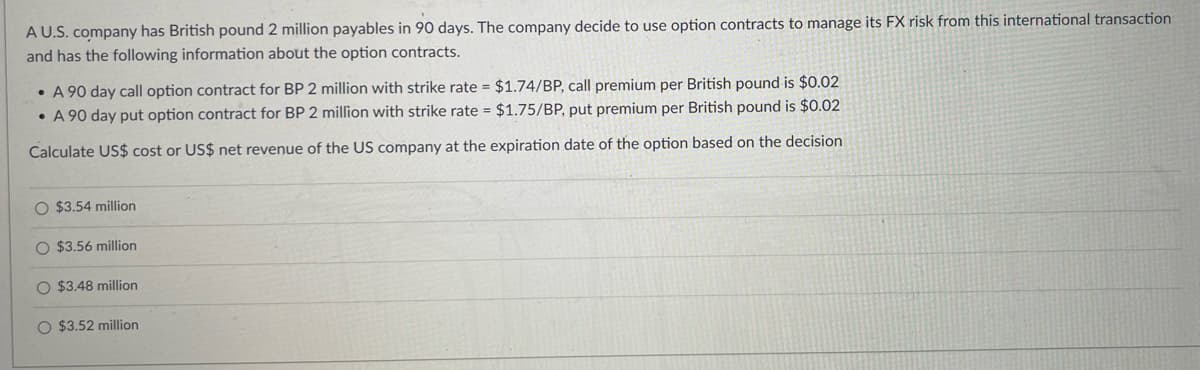 A U.S. company has British pound 2 million payables in 90 days. The company decide to use option contracts to manage its FX risk from this international transaction
and has the following information about the option contracts.
A 90 day call option contract for BP 2 million with strike rate = $1.74/BP, call premium per British pound is $0.02
A 90 day put option contract for BP 2 million with strike rate = $1.75/BP, put premium per British pound is $0.02
Calculate US$ cost or US$ net revenue of the US company at the expiration date of the option based on the decision
O $3.54 million
O $3.56 million
$3.48 million
O $3.52 million