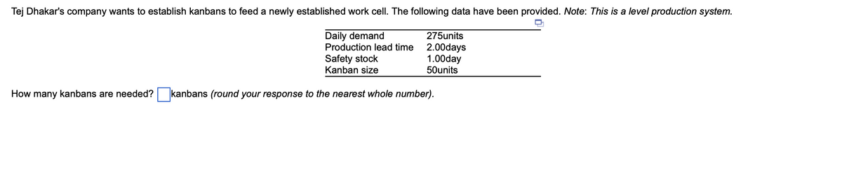 Tej Dhakar's company wants to establish kanbans to feed a newly established work cell. The following data have been provided. Note: This is a level production system.
D₂₁
275units
2.00days
1.00day
50units
Daily demand
Production lead time
Safety stock
Kanban size
How many kanbans are needed? kanbans (round your response to the nearest whole number).