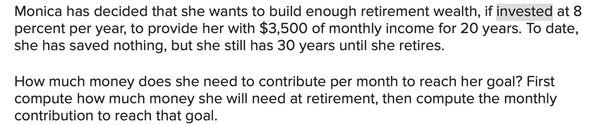 Monica has decided that she wants to build enough retirement wealth, if invested at 8
percent per year, to provide her with $3,500 of monthly income for 20 years. To date,
she has saved nothing, but she still has 30 years until she retires.
How much money does she need to contribute per month to reach her goal? First
compute how much money she will need at retirement, then compute the monthly
contribution to reach that goal.