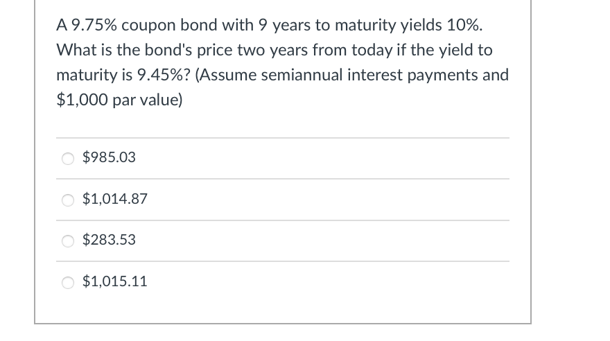 A 9.75% coupon bond with 9 years to maturity yields 10%.
What is the bond's price two years from today if the yield to
maturity is 9.45%? (Assume semiannual interest payments and
$1,000 par value)
○ $985.03
$1,014.87
$283.53
○ $1,015.11