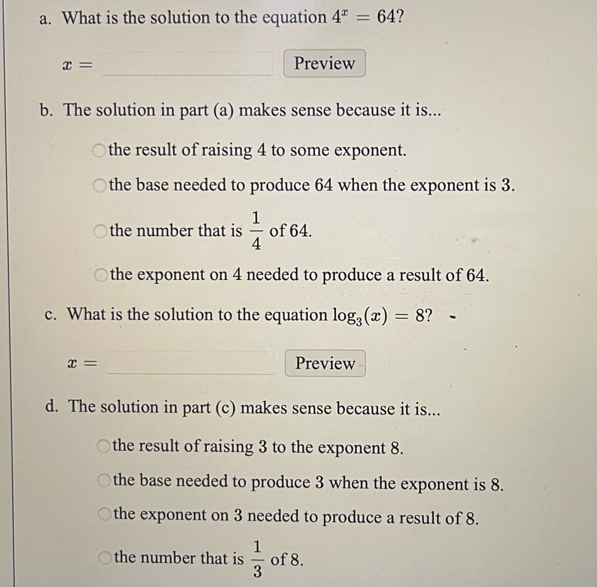 a. What is the solution to the equation 4*
x =
Othe number that is
Preview
b. The solution in part (a) makes sense because it is....
Othe result of raising 4 to some exponent.
Othe base needed to produce 64 when the exponent is 3.
1
X =
of 64.
=
64?
4
the exponent on 4 needed to produce a result of 64.
c. What is the solution to the equation log(x) = 8?
Preview
1
the number that is of 8.
3
d. The solution in part (c) makes sense because it is...
the result of raising 3 to the exponent 8.
Othe base needed to produce 3 when the exponent is 8.
the exponent on 3 needed to produce a result of 8.