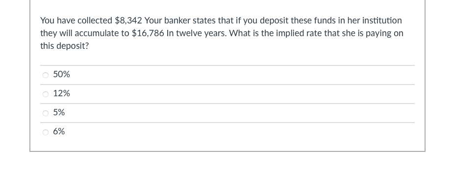 You have collected $8,342 Your banker states that if you deposit these funds in her institution
they will accumulate to $16,786 In twelve years. What is the implied rate that she is paying on
this deposit?
50%
12%
5%
6%