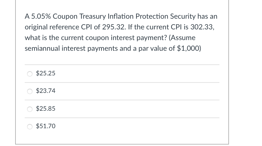 A 5.05% Coupon Treasury Inflation Protection Security has an
original reference CPI of 295.32. If the current CPI is 302.33,
what is the current coupon interest payment? (Assume
semiannual interest payments and a par value of $1,000)
$25.25
$23.74
$25.85
○ $51.70