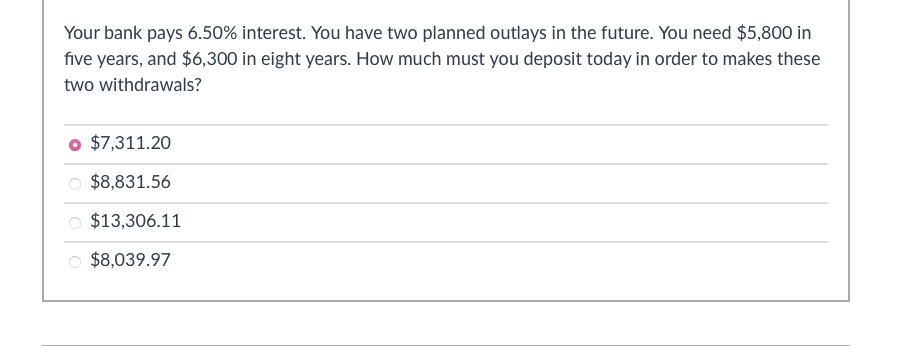 Your bank pays 6.50% interest. You have two planned outlays in the future. You need $5,800 in
five years, and $6,300 in eight years. How much must you deposit today in order to makes these
two withdrawals?
$7,311.20
$8,831.56
$13,306.11
$8,039.97