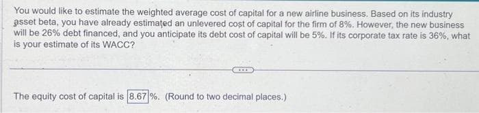 You would like to estimate the weighted average cost of capital for a new airline business. Based on its industry
asset beta, you have already estimated an unlevered cost of capital for the firm of 8%. However, the new business
will be 26% debt financed, and you anticipate its debt cost of capital will be 5%. If its corporate tax rate is 36%, what
is your estimate of its WACC?
The equity cost of capital is 8.67%. (Round to two decimal places.)
