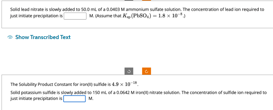Solid lead nitrate is slowly added to 50.0 mL of a 0.0403 M ammonium sulfate solution. The concentration of lead ion required to
just initiate precipitation is
M. (Assume that Ksp (PbSO4) = 1.8 × 10-8.)
Show Transcribed Text
G
J
The Solubility Product Constant for iron(II) sulfide is 4.9 x 10-18.
Solid potassium sulfide is slowly added to 150 mL of a 0.0642 M iron(II) nitrate solution. The concentration of sulfide ion required to
just initiate precipitation is
M.