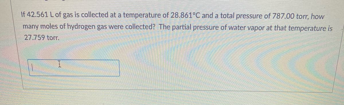 If 42.561 L of gas is collected at a temperature of 28.861°C and a total pressure of 787.00 torr, how
many moles of hydrogen gas were collected? The partial pressure of water vapor at that temperature is
27.759 torr.

