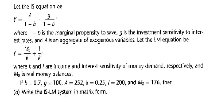 Let the IS equation be
A
9
-b 1-b
Y =
where 1-b is the marginal propensity to save, g is the investment sensitivity to inter-
est rates, and A is an aggregate of exogenous variables. Let the LM equation be
Mo 1
k
1- +
i
k
where k and I are income and interest sensitivity of money demand, respectively, and
Mo is real money balances.
If b=0.7, g=100, A = 252, k = 0.25, = 200, and M = 176, then
(a) Write the IS-LM system in matrix form.