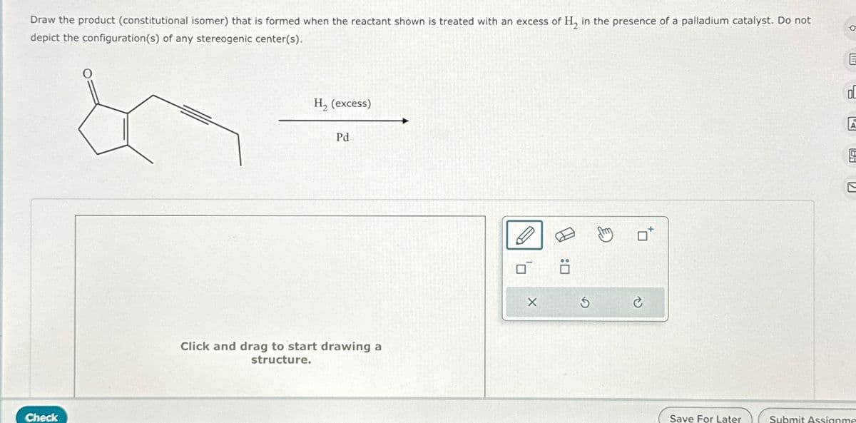 Draw the product (constitutional isomer) that is formed when the reactant shown is treated with an excess of H₂ in the presence of a palladium catalyst. Do not
depict the configuration(s) of any stereogenic center(s).
Check
H₂ (excess)
Pd
Click and drag to start drawing a
structure.
G
C
0
☑
Save For Later
Submit Assignme