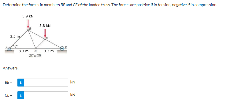 Determine the forces in members BE and CE of the loaded truss. The forces are positive if in tension, negative if in compression.
5.9 kN
3.8 kN
3.5 m,
47°
3.3 m
3.3 m
E
BC = CD
Answers:
BE =
i
kN
CE =
i
kN
