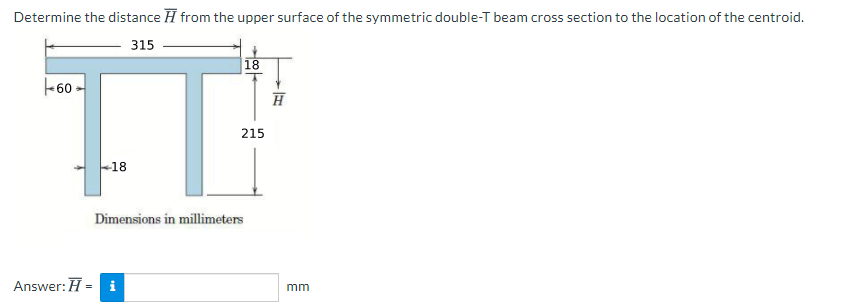Determine the distance H from the upper surface of the symmetric double-T beam cross section to the location of the centroid.
315
18
09
215
-18
Dimensions in millimeters
Answer: H = i
mm
