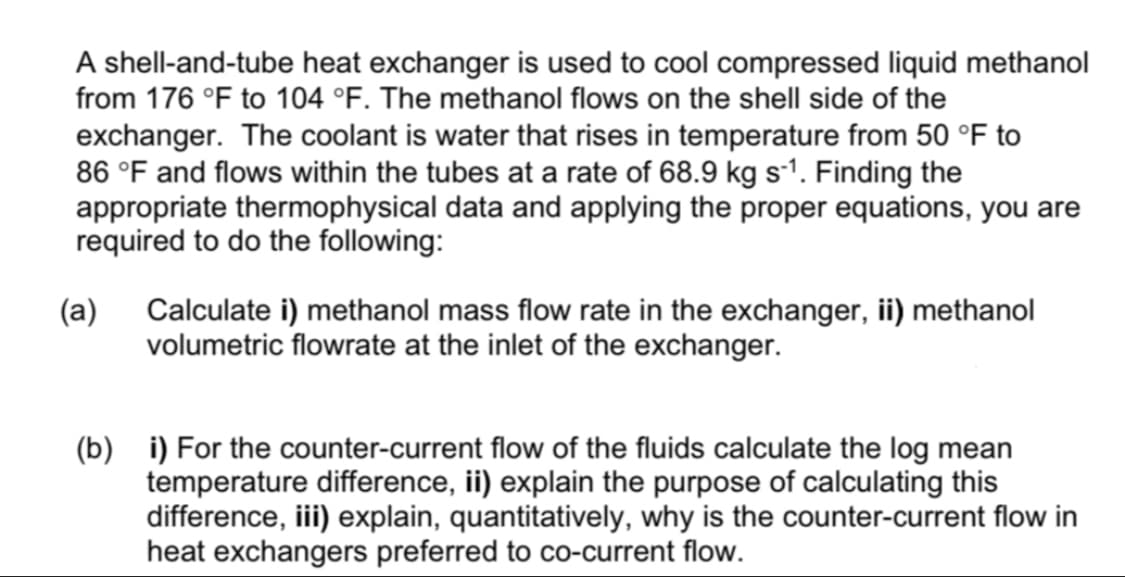 A shell-and-tube heat exchanger is used to cool compressed liquid methanol
from 176 °F to 104 °F. The methanol flows on the shell side of the
exchanger. The coolant is water that rises in temperature from 50 °F to
86 °F and flows within the tubes at a rate of 68.9 kg s1. Finding the
appropriate thermophysical data and applying the proper equations, you are
required to do the following:
(a)
Calculate i) methanol mass flow rate in the exchanger, ii) methanol
volumetric flowrate at the inlet of the exchanger.
(b) i) For the counter-current flow of the fluids calculate the log
temperature difference, ii) explain the purpose of calculating this
difference, iii) explain, quantitatively, why is the counter-current flow in
heat exchangers preferred to co-current flow.
mean
