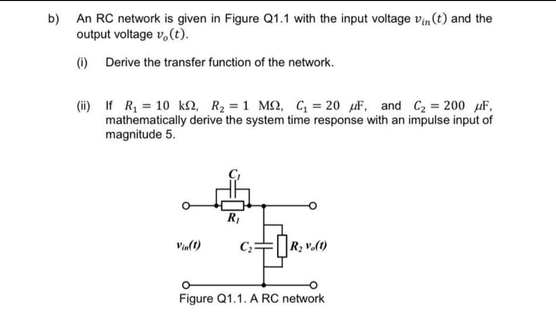 b)
An RC network is given in Figure Q1.1 with the input voltage vin (t) and the
output voltage v.(t).
(i)
Derive the transfer function of the network.
(ii) If R, = 10 k2, R2 = 1 MQ, C = 20 uF, and C2 = 200 µF,
mathematically derive the system time response with an impulse input of
magnitude 5.
%3D
%3D
R1
Vin(1)
R2 V.(t)
Figure Q1.1. A RC network
