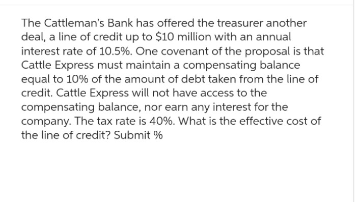 The Cattleman's Bank has offered the treasurer another
deal, a line of credit up to $10 million with an annual
interest rate of 10.5%. One covenant of the proposal is that
Cattle Express must maintain a compensating balance
equal to 10% of the amount of debt taken from the line of
credit. Cattle Express will not have access to the
compensating balance, nor earn any interest for the
company. The tax rate is 40%. What is the effective cost of
the line of credit? Submit %