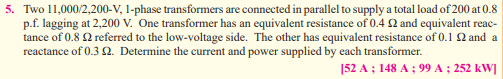 5. Two 11,000/2,200-V, 1-phase transformers are connected in parallel to supply a total load of 200 at 0.8
p.f. lagging at 2,200 V. One transformer has an equivalent resistance of 0.4 22 and equivalent reac-
tance of 0.8 22 referred to the low-voltage side. The other has equivalent resistance of 0.1 22 and a
reactance of 0.3 22. Determine the current and power supplied by each transformer.
[52 A; 148 A; 99 A ; 252 kW]