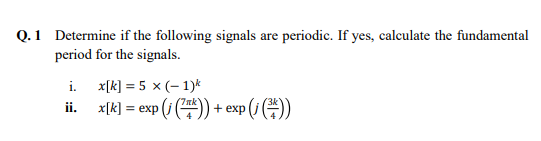 Q. 1 Determine if the following signals are periodic. If yes, calculate the fundamental
period for the signals.
i.
ii.
x[k] = 5 x (-1)k
x[k] = exp (i (7)) + exp (i())