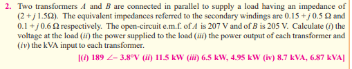 2. Two transformers A and B are connected in parallel to supply a load having an impedance of
(2+j1.522). The equivalent impedances referred to the secondary windings are 0.15 +j 0.5 22 and
0.1 +j 0.62 respectively. The open-circuit e.m.f. of A is 207 V and of B is 205 V. Calculate (i) the
voltage at the load (ii) the power supplied to the load (iii) the power output of each transformer and
(iv) the kVA input to each transformer.
[(i) 189 Z-3.8°V (ii) 11.5 kW (iii) 6.5 kW, 4.95 kW (iv) 8.7 kVA, 6.87 KVA]