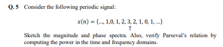 Q.5 Consider the following periodic signal:
x(n) = {..., 1,0, 1, 2, 3, 2, 1, 0, 1, ...)
↑
Sketch the magnitude and phase spectra. Also, verify Parseval's relation by
computing the power in the time and frequency domains.
