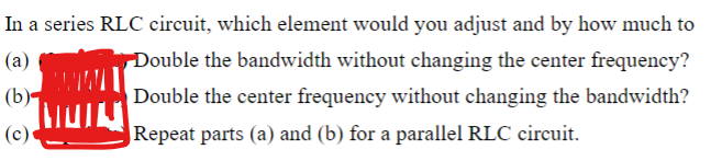 In a series RLC circuit, which element would you adjust and by how much to
(a)
(b)-
(c)
Double the bandwidth without changing the center frequency?
Double the center frequency without changing the bandwidth?
Repeat parts (a) and (b) for a parallel RLC circuit.