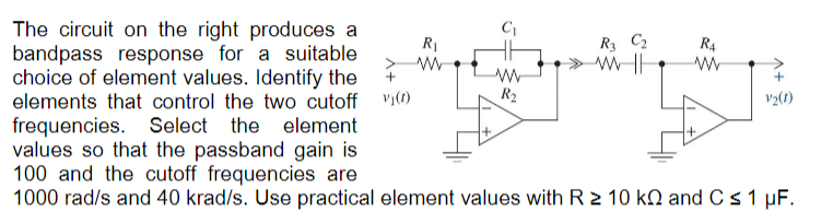 C₁
R₁
>W
+
R₁ C₂
WH
R4
w
w
R₂
+
V2(1)
The circuit on the right produces a
bandpass response for a suitable
choice of element values. Identify the
elements that control the two cutoff vi(t)
frequencies. Select the
element
values so that the passband gain is
100 and the cutoff frequencies are
1000 rad/s and 40 krad/s. Use practical element values with R≥ 10 kQ and C ≤ 1 μF.