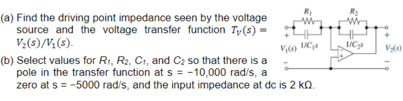 (a) Find the driving point impedance seen by the voltage
source and the voltage transfer function Ty(s) =
V₂ (s)/V₁(s).
R₁
www
V₁(s) 1/C₁s
(b) Select values for R₁, R2, C1, and C2 so that there is a
pole in the transfer function at s = -10,000 rad/s, a
zero at s = -5000 rad/s, and the input impedance at dc is 2 kn.
R₂
1/C₂s
+
V₂(s)