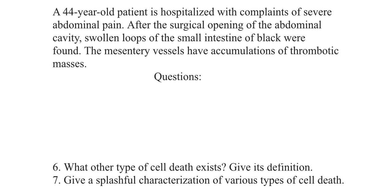 A 44-year-old patient is hospitalized with complaints of severe
abdominal pain. After the surgical opening of the abdominal
cavity, swollen loops of the small intestine of black were
found. The mesentery vessels have accumulations of thrombotic
masses.
Questions:
6. What other type of cell death exists? Give its definition.
7. Give a splashful characterization of various types of cell death.