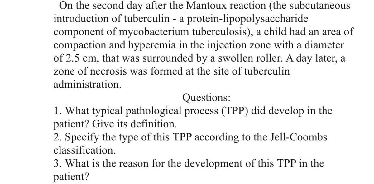 On the second day after the Mantoux reaction (the subcutaneous
introduction of tuberculin - a protein-lipopolysaccharide
component of mycobacterium tuberculosis), a child had an area of
compaction and hyperemia in the injection zone with a diameter
of 2.5 cm, that was surrounded by a swollen roller. A day later, a
zone of necrosis was formed at the site of tuberculin
administration.
Questions:
1. What typical pathological process (TPP) did develop in the
patient? Give its definition.
2. Specify the type of this TPP according to the Jell-Coombs
classification.
3. What is the reason for the development of this TPP in the
patient?