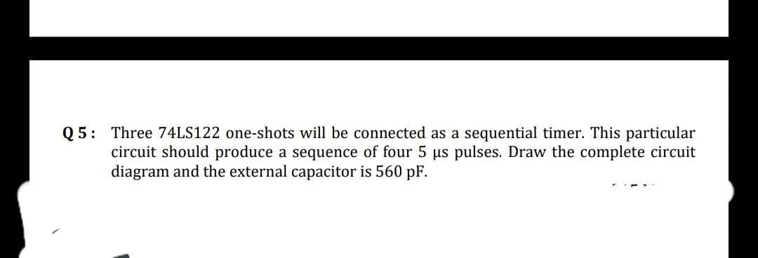 Q5: Three 74LS122 one-shots will be connected as a sequential timer. This particular
circuit should produce a sequence of four 5 µs pulses. Draw the complete circuit
diagram and the external capacitor is 560 pF.