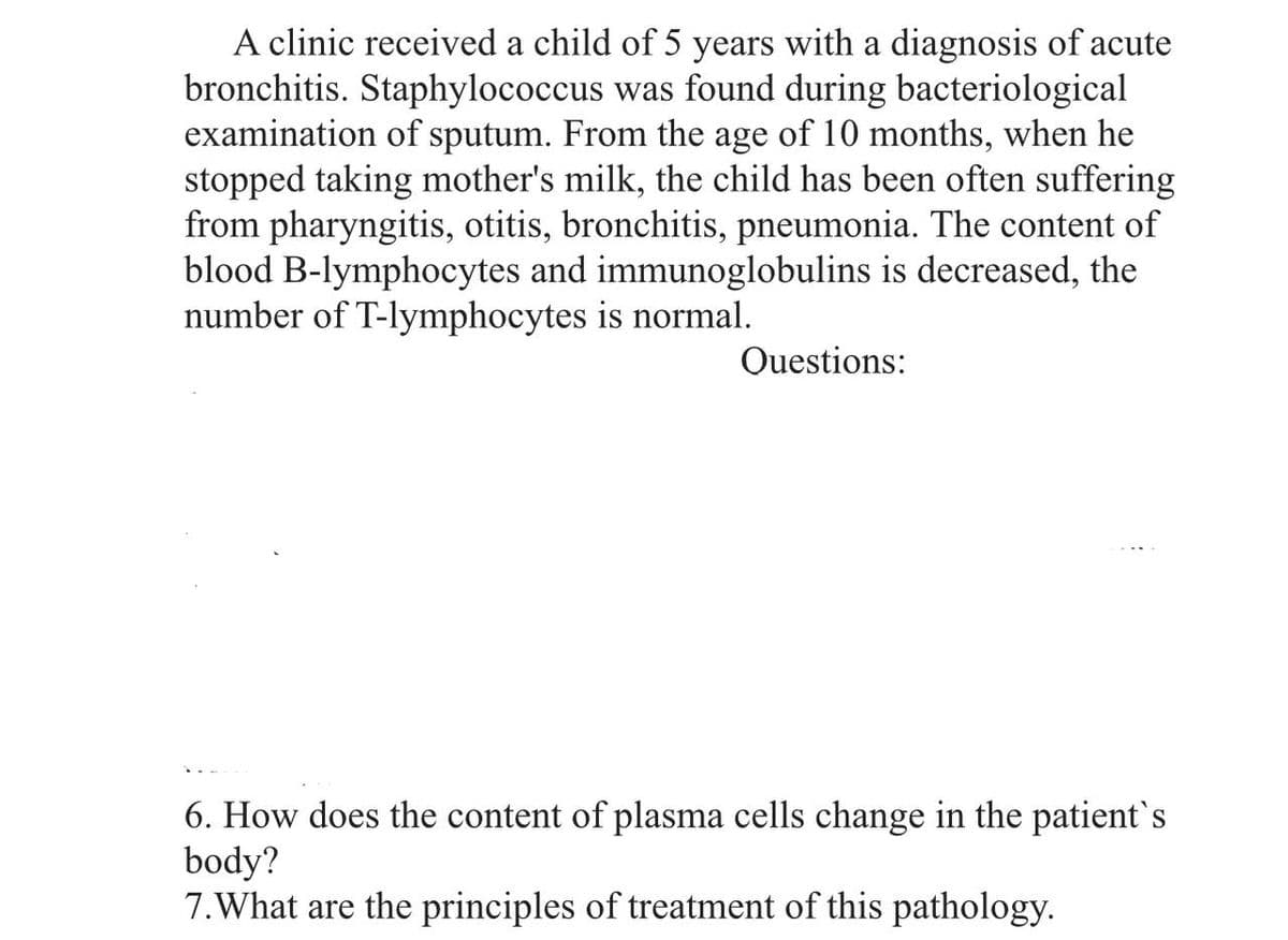 A clinic received a child of 5 years with a diagnosis of acute
bronchitis. Staphylococcus was found during bacteriological
examination of sputum. From the age of 10 months, when he
stopped taking mother's milk, the child has been often suffering
from pharyngitis, otitis, bronchitis, pneumonia. The content of
blood B-lymphocytes and immunoglobulins is decreased, the
number of T-lymphocytes is normal.
Questions:
6. How does the content of plasma cells change in the patient's
body?
7. What are the principles of treatment of this pathology.