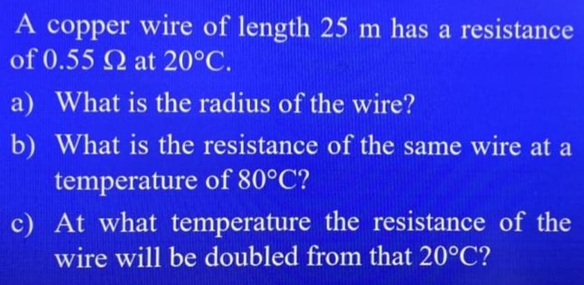 A copper wire of length 25 m has a resistance
of 0.55 Q at 20°C.
a) What is the radius of the wire?
b) What is the resistance of the same wire at a
temperature of 80°C?
c) At what temperature the resistance of the
wire will be doubled from that 20°C?
