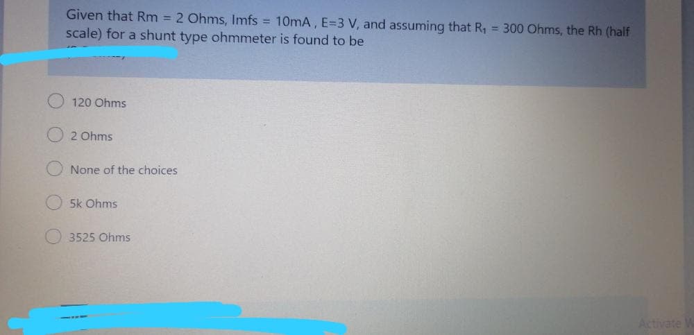 Given that Rm = 2 Ohms, Imfs = 10mA, E=3 V, and assuming that R, = 300 Ohms, the Rh (half
scale) for a shunt type ohmmeter is found to be
120 Ohms
2 Ohms
None of the choices
5k Ohms
3525 Ohms
Activate
