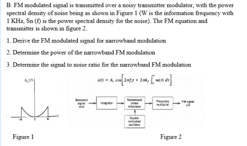 B. FM modulated signal is transmitted over a noisy transmitter modulator, with the power
spectral density of noise being as shown in Figure 1 (W is the information frequency with
1 KHz, Sn (f) is the power spectral density for the noise). The FM equation and
transmitter is shown in figure 2.
1. Derive the FM modulated signal for narrowband modulation
2. Determine the power of the narrowband FM modulation
3. Determine the signal to noise ratio for the narrowband FM modulation
sit) - A, co 2fa + 2mk, mor de
m(t).
Baseband
signal
Narowband
phase
moduletor
Frequency
matiplie
FM sgnal
Intngrator
Crystal-
contralled
scillator
Figure 1
Figure 2
