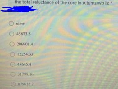 the total reluctance of the core in A.turns/wb is:
none
O 45873.5
206901.4
12254.33
486454
O 31799.16
879632.7
