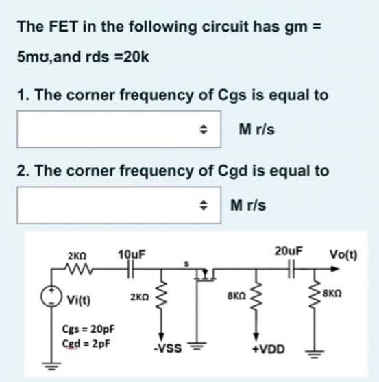 The FET in the following circuit has gm =
5mu,and rds =20k
1. The corner frequency of Cgs is equal to
M rls
2. The corner frequency of Cgd is equal to
M r/s
20uF
2KO
10uF
Vo(t)
Vi(t)
2KO
SKO
8KN
Cgs = 20pF
Cgd = 2pF
-Vss
+VDD
