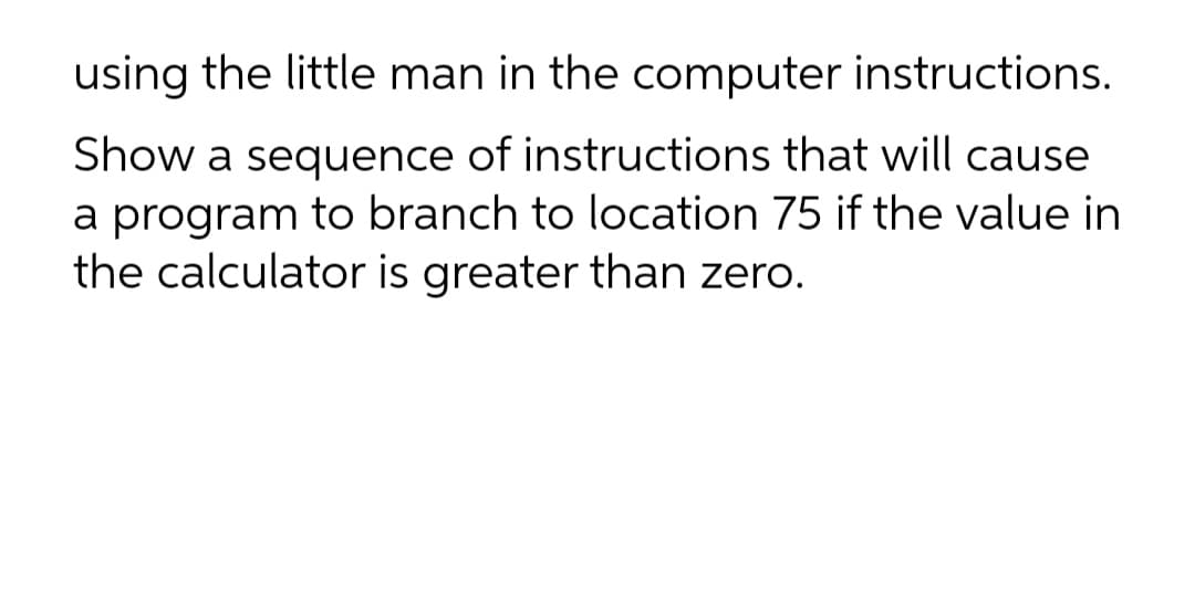 using the little man in the computer instructions.
Show a sequence of instructions that will cause
a program to branch to location 75 if the value in
the calculator is greater than zero.
