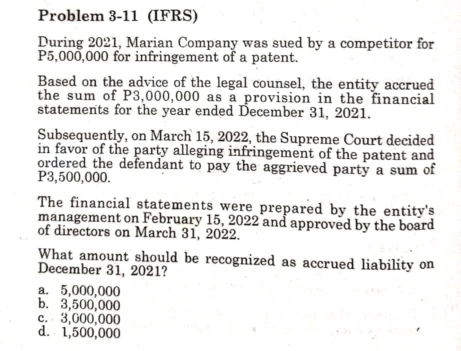 Problem 3-11 (IFRS)
During 2021, Marian Company was sued by a competitor for
P5,000,000 for infringement of a patent.
Based on the advice of the legal counsel, the entity accrued
the sum of P3,000,000 as a provision in the financial
statements for the year ended December 31, 2021.
Subsequently, on March 15, 2022, the Supreme Court decided
in favor of the party alleging infringement of the patent and
ordered the defendant to pay the aggrieved party a sum of
P3,500,000.
The financial statements were prepared by the entity's
management on February 15, 2022 and approved by the board
of directors on March 31, 2022.
What amount should be recognized as accrued liability on
December 31, 2021?
a. 5,000,000
b. 3,500,000
c. 3,000,000
d. 1,500,000
