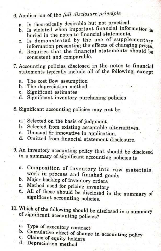 6. Application of the full disclosure principle
a. Is theoretically desirable but not practical.
b. Is violated when important financial information je
buried in the notes to financial statements.
c. Is demonstrated by the use of supplementary
information presenting the effects of changing prices..
d. Requires that the financial statements should be
consistent and comparable.
7. Accounting policies disclosed in the notes to financial
statements typically include all of the following, except
a. The cost flow assumption
b. The depreciation method
c. Significant estimates
d. Significant inventory purchasing policies
8. Significant accounting policies may not be
a. Selected on the basis of judgment.
b. Selected from existing acceptable alternatives.
c. Unusual ór innovative in application.
d. Omitted from financial statement disclosure.
9. An inventory accounting policy that should be disclosed
in a summary of significant accounting policies is
a. Composition of inventory into raw materials,
work in process and finished goods
b. Major backlog of inventory orders
c. Method used for pricing inventory
d. All of these should be disclosed in the summary of
significant accounting policies.
10. Which of the following should be disclosed in a şummary
of significant accounting policies?
a. Type of executory contract
b. Cumulative effect of change in accounting policy
c. Claims of equity holders
d. Depreciation method
