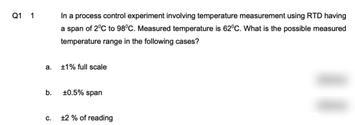 In a process control experiment involving temperature measurement using RTD having
a span of 2°C to 98°C. Measured temperature is 62°C. What is the possible measured
Q1 1
temperature range in the following cases?
a. 1% full scale
b. 10.5% span
c. 12 % of reading
