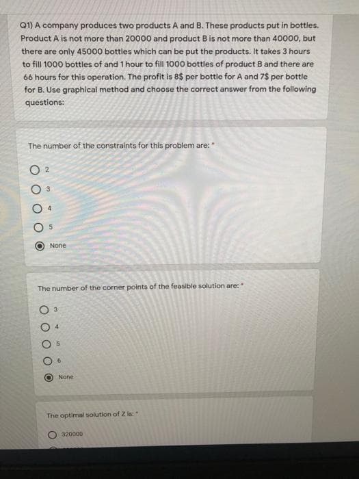 Q1) A company produces two products A and B. These products put in bottles.
Product A is not more than 20000 and product B is not more than 40000, but
there are only 45000 bottles which can be put the products. It takes 3 hours
to fill 1000 bottles of and 1 hour to fill 1000 bottles of product B and there are
66 hours for this operation. The profit is 8$ per bottle for A and 7$ per bottle
for B. Use graphical method and choose the correct answer from the following
questions:
The number of the constraints for this problem are:*
O 2
None
The number of the corner points of the feasible solution are:*
3
4.
5
None
The optimal solution of Z is:
320000
O O O
