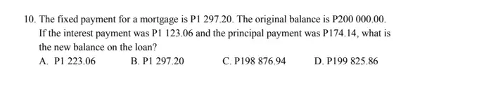 10. The fixed payment for a mortgage is P1 297.20. The original balance is P200 000.00.
If the interest payment was P1 123.06 and the principal payment was P174.14, what is
the new balance on the loan?
A. PI 223.06
B. PI 297.20
C. P198 876.94
D. P199 825.86
